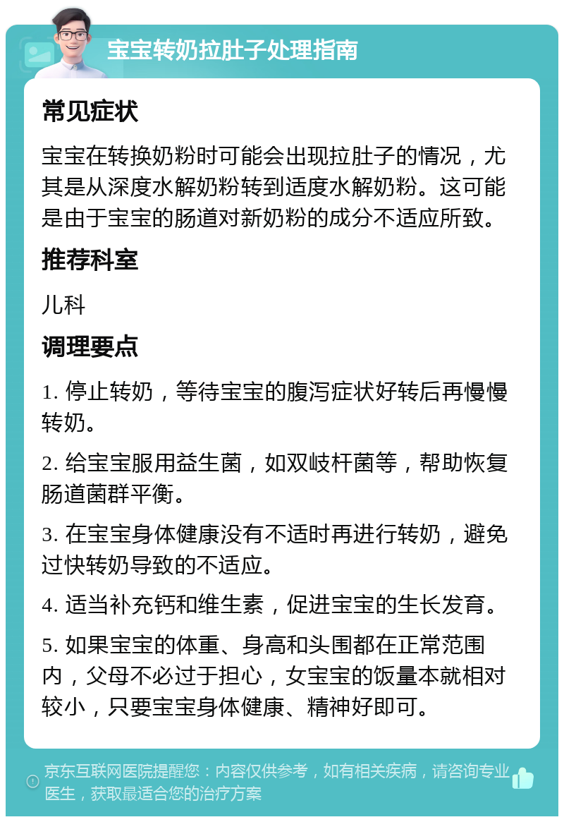 宝宝转奶拉肚子处理指南 常见症状 宝宝在转换奶粉时可能会出现拉肚子的情况，尤其是从深度水解奶粉转到适度水解奶粉。这可能是由于宝宝的肠道对新奶粉的成分不适应所致。 推荐科室 儿科 调理要点 1. 停止转奶，等待宝宝的腹泻症状好转后再慢慢转奶。 2. 给宝宝服用益生菌，如双岐杆菌等，帮助恢复肠道菌群平衡。 3. 在宝宝身体健康没有不适时再进行转奶，避免过快转奶导致的不适应。 4. 适当补充钙和维生素，促进宝宝的生长发育。 5. 如果宝宝的体重、身高和头围都在正常范围内，父母不必过于担心，女宝宝的饭量本就相对较小，只要宝宝身体健康、精神好即可。