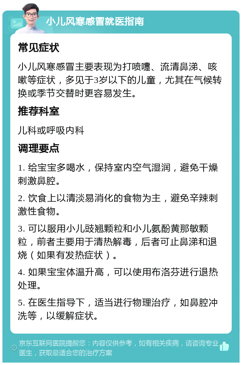 小儿风寒感冒就医指南 常见症状 小儿风寒感冒主要表现为打喷嚏、流清鼻涕、咳嗽等症状，多见于3岁以下的儿童，尤其在气候转换或季节交替时更容易发生。 推荐科室 儿科或呼吸内科 调理要点 1. 给宝宝多喝水，保持室内空气湿润，避免干燥刺激鼻腔。 2. 饮食上以清淡易消化的食物为主，避免辛辣刺激性食物。 3. 可以服用小儿豉翘颗粒和小儿氨酚黄那敏颗粒，前者主要用于清热解毒，后者可止鼻涕和退烧（如果有发热症状）。 4. 如果宝宝体温升高，可以使用布洛芬进行退热处理。 5. 在医生指导下，适当进行物理治疗，如鼻腔冲洗等，以缓解症状。