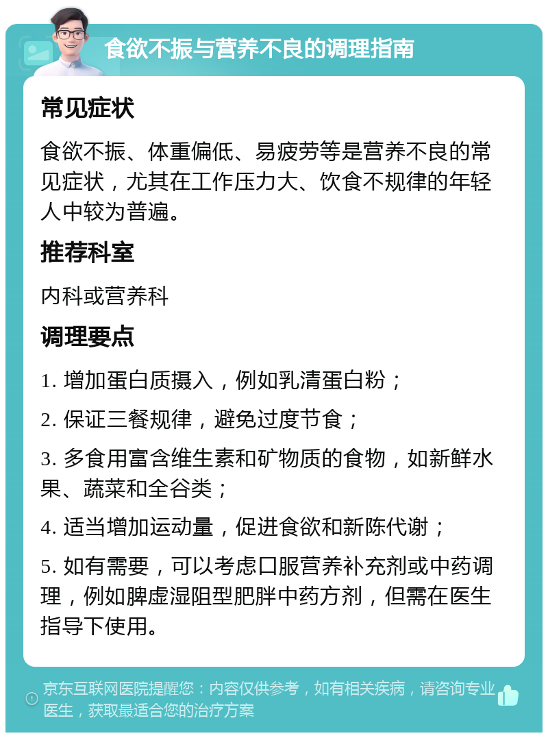 食欲不振与营养不良的调理指南 常见症状 食欲不振、体重偏低、易疲劳等是营养不良的常见症状，尤其在工作压力大、饮食不规律的年轻人中较为普遍。 推荐科室 内科或营养科 调理要点 1. 增加蛋白质摄入，例如乳清蛋白粉； 2. 保证三餐规律，避免过度节食； 3. 多食用富含维生素和矿物质的食物，如新鲜水果、蔬菜和全谷类； 4. 适当增加运动量，促进食欲和新陈代谢； 5. 如有需要，可以考虑口服营养补充剂或中药调理，例如脾虚湿阻型肥胖中药方剂，但需在医生指导下使用。