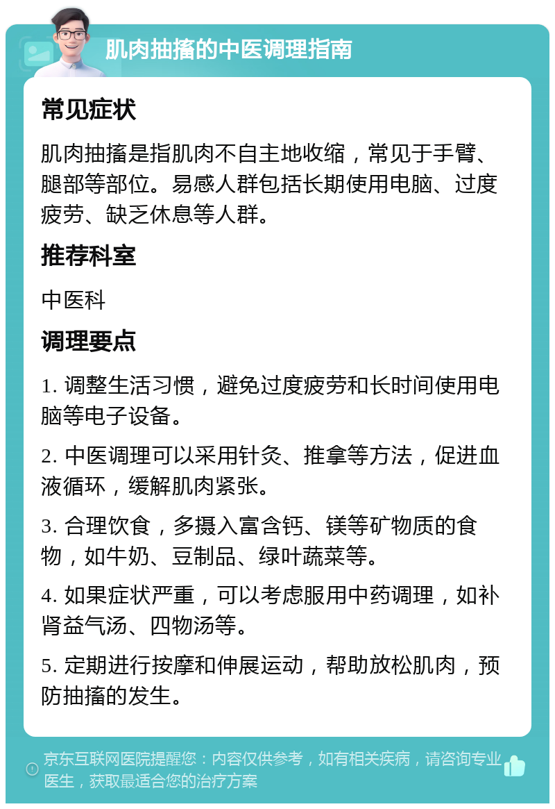 肌肉抽搐的中医调理指南 常见症状 肌肉抽搐是指肌肉不自主地收缩，常见于手臂、腿部等部位。易感人群包括长期使用电脑、过度疲劳、缺乏休息等人群。 推荐科室 中医科 调理要点 1. 调整生活习惯，避免过度疲劳和长时间使用电脑等电子设备。 2. 中医调理可以采用针灸、推拿等方法，促进血液循环，缓解肌肉紧张。 3. 合理饮食，多摄入富含钙、镁等矿物质的食物，如牛奶、豆制品、绿叶蔬菜等。 4. 如果症状严重，可以考虑服用中药调理，如补肾益气汤、四物汤等。 5. 定期进行按摩和伸展运动，帮助放松肌肉，预防抽搐的发生。