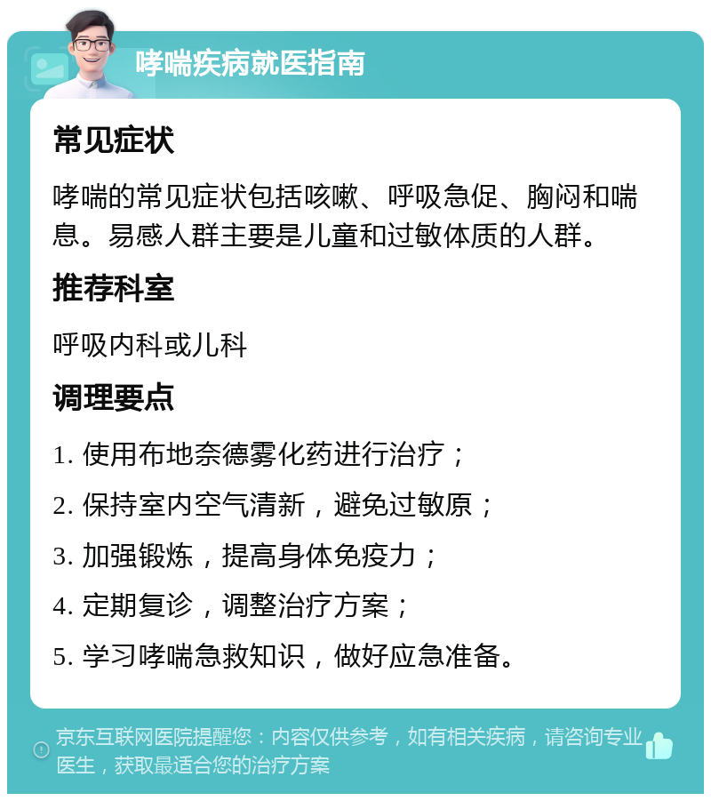 哮喘疾病就医指南 常见症状 哮喘的常见症状包括咳嗽、呼吸急促、胸闷和喘息。易感人群主要是儿童和过敏体质的人群。 推荐科室 呼吸内科或儿科 调理要点 1. 使用布地奈德雾化药进行治疗； 2. 保持室内空气清新，避免过敏原； 3. 加强锻炼，提高身体免疫力； 4. 定期复诊，调整治疗方案； 5. 学习哮喘急救知识，做好应急准备。