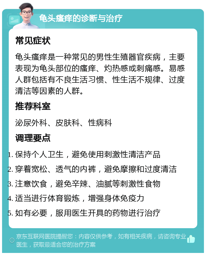 龟头瘙痒的诊断与治疗 常见症状 龟头瘙痒是一种常见的男性生殖器官疾病，主要表现为龟头部位的瘙痒、灼热感或刺痛感。易感人群包括有不良生活习惯、性生活不规律、过度清洁等因素的人群。 推荐科室 泌尿外科、皮肤科、性病科 调理要点 保持个人卫生，避免使用刺激性清洁产品 穿着宽松、透气的内裤，避免摩擦和过度清洁 注意饮食，避免辛辣、油腻等刺激性食物 适当进行体育锻炼，增强身体免疫力 如有必要，服用医生开具的药物进行治疗