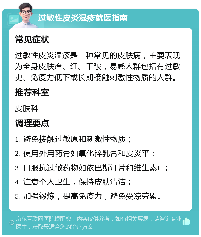 过敏性皮炎湿疹就医指南 常见症状 过敏性皮炎湿疹是一种常见的皮肤病，主要表现为全身皮肤痒、红、干皱，易感人群包括有过敏史、免疫力低下或长期接触刺激性物质的人群。 推荐科室 皮肤科 调理要点 1. 避免接触过敏原和刺激性物质； 2. 使用外用药膏如氧化锌乳膏和皮炎平； 3. 口服抗过敏药物如依巴斯汀片和维生素C； 4. 注意个人卫生，保持皮肤清洁； 5. 加强锻炼，提高免疫力，避免受凉劳累。