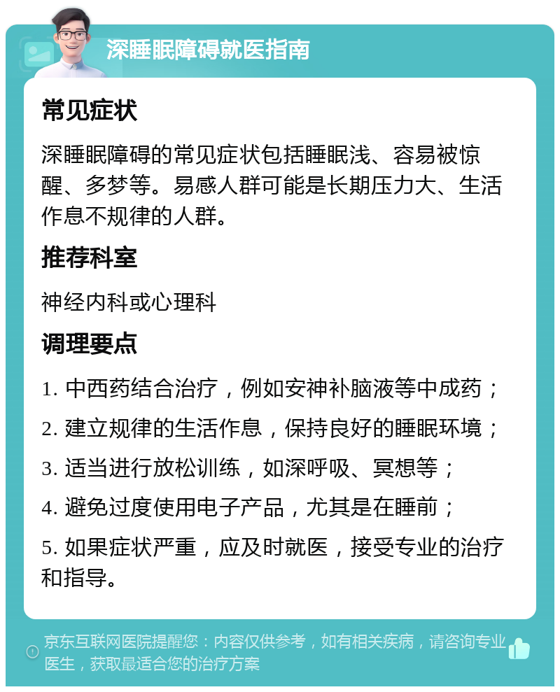 深睡眠障碍就医指南 常见症状 深睡眠障碍的常见症状包括睡眠浅、容易被惊醒、多梦等。易感人群可能是长期压力大、生活作息不规律的人群。 推荐科室 神经内科或心理科 调理要点 1. 中西药结合治疗，例如安神补脑液等中成药； 2. 建立规律的生活作息，保持良好的睡眠环境； 3. 适当进行放松训练，如深呼吸、冥想等； 4. 避免过度使用电子产品，尤其是在睡前； 5. 如果症状严重，应及时就医，接受专业的治疗和指导。