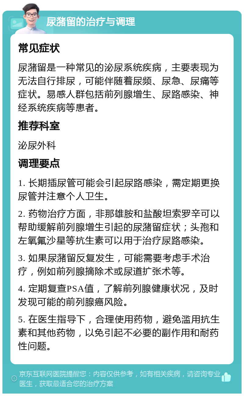 尿潴留的治疗与调理 常见症状 尿潴留是一种常见的泌尿系统疾病，主要表现为无法自行排尿，可能伴随着尿频、尿急、尿痛等症状。易感人群包括前列腺增生、尿路感染、神经系统疾病等患者。 推荐科室 泌尿外科 调理要点 1. 长期插尿管可能会引起尿路感染，需定期更换尿管并注意个人卫生。 2. 药物治疗方面，非那雄胺和盐酸坦索罗辛可以帮助缓解前列腺增生引起的尿潴留症状；头孢和左氧氟沙星等抗生素可以用于治疗尿路感染。 3. 如果尿潴留反复发生，可能需要考虑手术治疗，例如前列腺摘除术或尿道扩张术等。 4. 定期复查PSA值，了解前列腺健康状况，及时发现可能的前列腺癌风险。 5. 在医生指导下，合理使用药物，避免滥用抗生素和其他药物，以免引起不必要的副作用和耐药性问题。