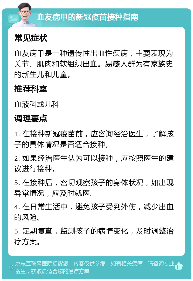 血友病甲的新冠疫苗接种指南 常见症状 血友病甲是一种遗传性出血性疾病，主要表现为关节、肌肉和软组织出血。易感人群为有家族史的新生儿和儿童。 推荐科室 血液科或儿科 调理要点 1. 在接种新冠疫苗前，应咨询经治医生，了解孩子的具体情况是否适合接种。 2. 如果经治医生认为可以接种，应按照医生的建议进行接种。 3. 在接种后，密切观察孩子的身体状况，如出现异常情况，应及时就医。 4. 在日常生活中，避免孩子受到外伤，减少出血的风险。 5. 定期复查，监测孩子的病情变化，及时调整治疗方案。