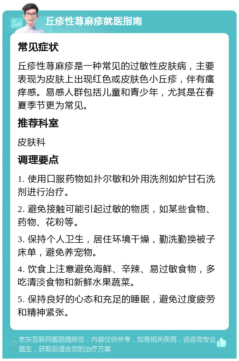 丘疹性荨麻疹就医指南 常见症状 丘疹性荨麻疹是一种常见的过敏性皮肤病，主要表现为皮肤上出现红色或皮肤色小丘疹，伴有瘙痒感。易感人群包括儿童和青少年，尤其是在春夏季节更为常见。 推荐科室 皮肤科 调理要点 1. 使用口服药物如扑尔敏和外用洗剂如炉甘石洗剂进行治疗。 2. 避免接触可能引起过敏的物质，如某些食物、药物、花粉等。 3. 保持个人卫生，居住环境干燥，勤洗勤换被子床单，避免养宠物。 4. 饮食上注意避免海鲜、辛辣、易过敏食物，多吃清淡食物和新鲜水果蔬菜。 5. 保持良好的心态和充足的睡眠，避免过度疲劳和精神紧张。