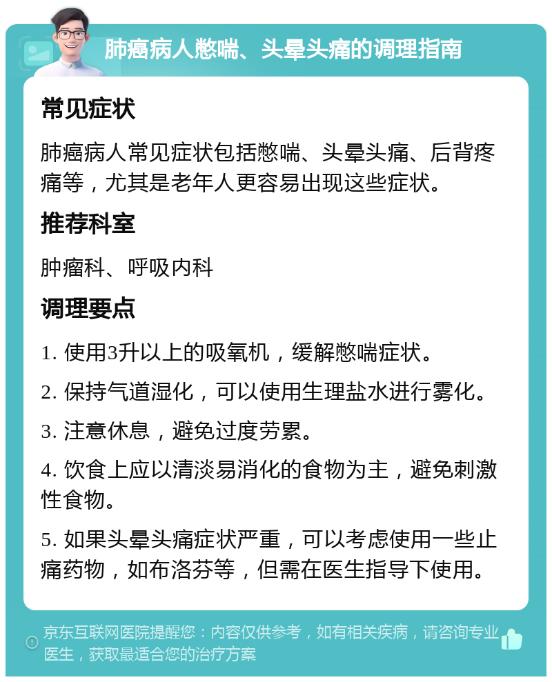 肺癌病人憋喘、头晕头痛的调理指南 常见症状 肺癌病人常见症状包括憋喘、头晕头痛、后背疼痛等，尤其是老年人更容易出现这些症状。 推荐科室 肿瘤科、呼吸内科 调理要点 1. 使用3升以上的吸氧机，缓解憋喘症状。 2. 保持气道湿化，可以使用生理盐水进行雾化。 3. 注意休息，避免过度劳累。 4. 饮食上应以清淡易消化的食物为主，避免刺激性食物。 5. 如果头晕头痛症状严重，可以考虑使用一些止痛药物，如布洛芬等，但需在医生指导下使用。