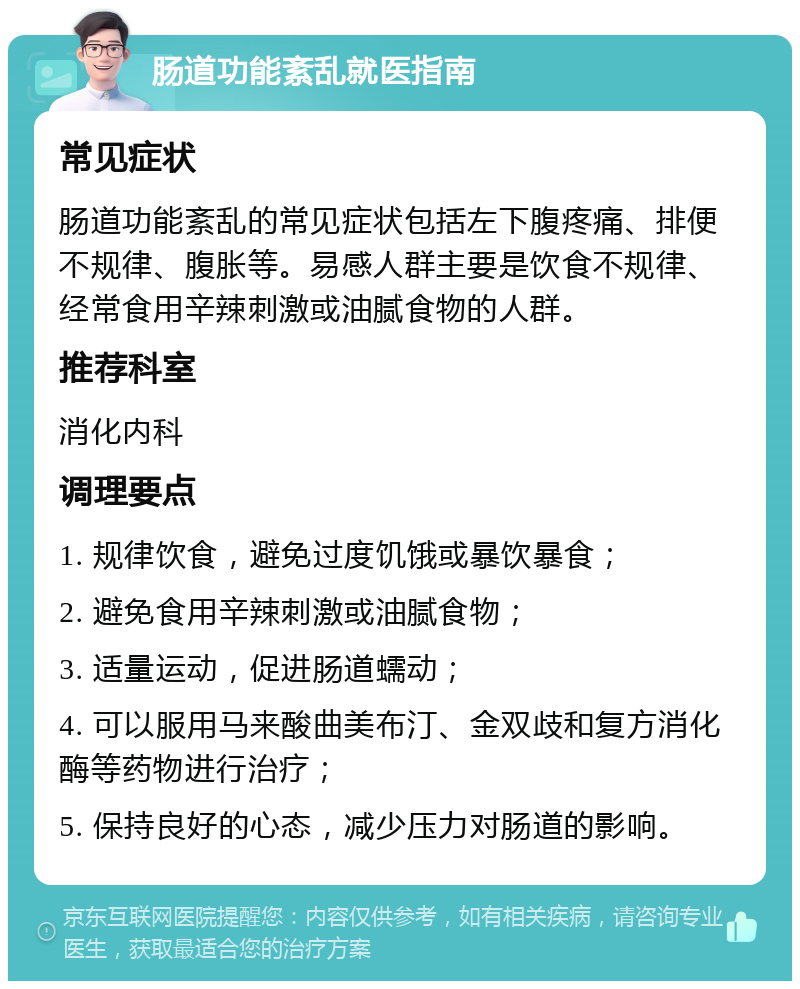 肠道功能紊乱就医指南 常见症状 肠道功能紊乱的常见症状包括左下腹疼痛、排便不规律、腹胀等。易感人群主要是饮食不规律、经常食用辛辣刺激或油腻食物的人群。 推荐科室 消化内科 调理要点 1. 规律饮食，避免过度饥饿或暴饮暴食； 2. 避免食用辛辣刺激或油腻食物； 3. 适量运动，促进肠道蠕动； 4. 可以服用马来酸曲美布汀、金双歧和复方消化酶等药物进行治疗； 5. 保持良好的心态，减少压力对肠道的影响。