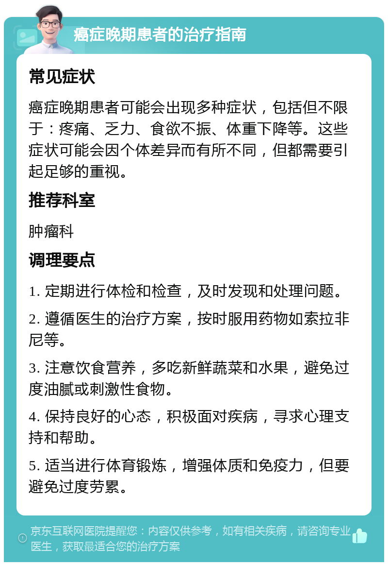 癌症晚期患者的治疗指南 常见症状 癌症晚期患者可能会出现多种症状，包括但不限于：疼痛、乏力、食欲不振、体重下降等。这些症状可能会因个体差异而有所不同，但都需要引起足够的重视。 推荐科室 肿瘤科 调理要点 1. 定期进行体检和检查，及时发现和处理问题。 2. 遵循医生的治疗方案，按时服用药物如索拉非尼等。 3. 注意饮食营养，多吃新鲜蔬菜和水果，避免过度油腻或刺激性食物。 4. 保持良好的心态，积极面对疾病，寻求心理支持和帮助。 5. 适当进行体育锻炼，增强体质和免疫力，但要避免过度劳累。