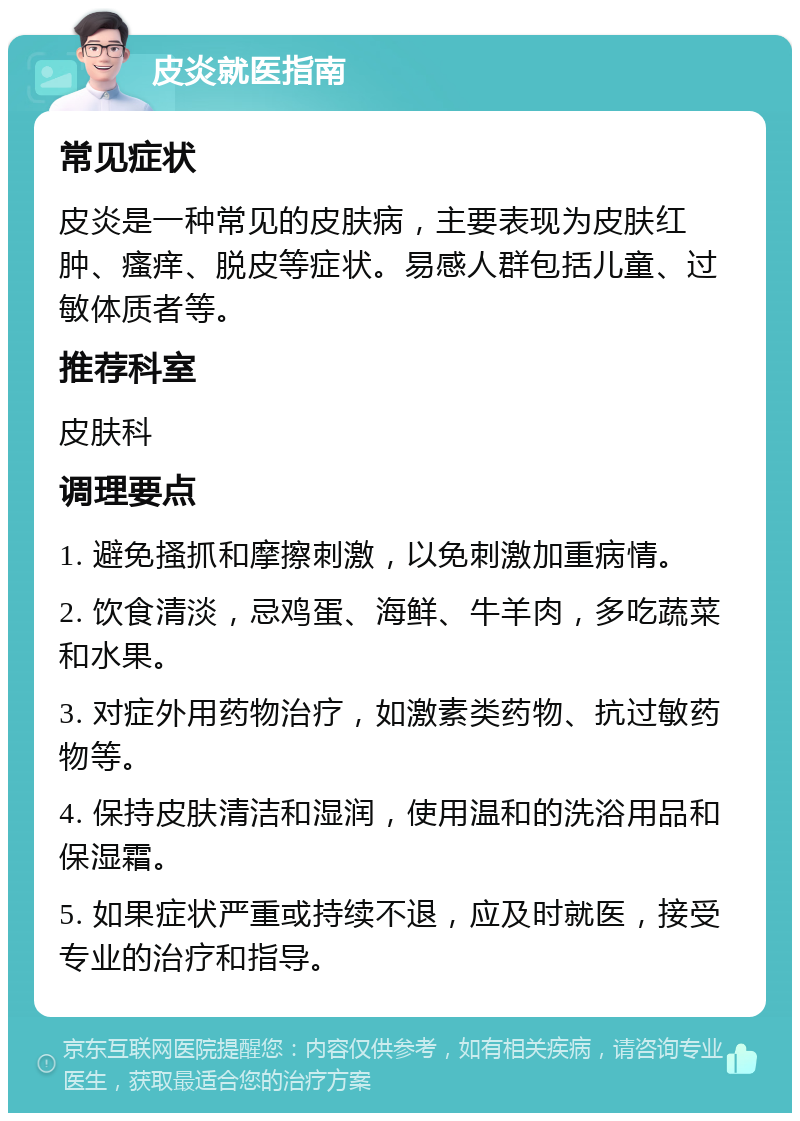 皮炎就医指南 常见症状 皮炎是一种常见的皮肤病，主要表现为皮肤红肿、瘙痒、脱皮等症状。易感人群包括儿童、过敏体质者等。 推荐科室 皮肤科 调理要点 1. 避免搔抓和摩擦刺激，以免刺激加重病情。 2. 饮食清淡，忌鸡蛋、海鲜、牛羊肉，多吃蔬菜和水果。 3. 对症外用药物治疗，如激素类药物、抗过敏药物等。 4. 保持皮肤清洁和湿润，使用温和的洗浴用品和保湿霜。 5. 如果症状严重或持续不退，应及时就医，接受专业的治疗和指导。