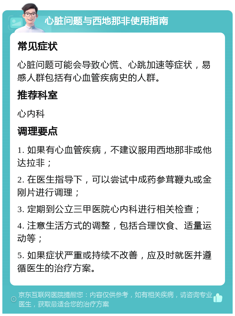 心脏问题与西地那非使用指南 常见症状 心脏问题可能会导致心慌、心跳加速等症状，易感人群包括有心血管疾病史的人群。 推荐科室 心内科 调理要点 1. 如果有心血管疾病，不建议服用西地那非或他达拉非； 2. 在医生指导下，可以尝试中成药参茸鞭丸或金刚片进行调理； 3. 定期到公立三甲医院心内科进行相关检查； 4. 注意生活方式的调整，包括合理饮食、适量运动等； 5. 如果症状严重或持续不改善，应及时就医并遵循医生的治疗方案。