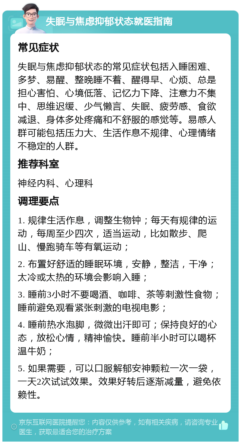 失眠与焦虑抑郁状态就医指南 常见症状 失眠与焦虑抑郁状态的常见症状包括入睡困难、多梦、易醒、整晚睡不着、醒得早、心烦、总是担心害怕、心境低落、记忆力下降、注意力不集中、思维迟缓、少气懒言、失眠、疲劳感、食欲减退、身体多处疼痛和不舒服的感觉等。易感人群可能包括压力大、生活作息不规律、心理情绪不稳定的人群。 推荐科室 神经内科、心理科 调理要点 1. 规律生活作息，调整生物钟；每天有规律的运动，每周至少四次，适当运动，比如散步、爬山、慢跑骑车等有氧运动； 2. 布置好舒适的睡眠环境，安静，整洁，干净；太冷或太热的环境会影响入睡； 3. 睡前3小时不要喝酒、咖啡、茶等刺激性食物；睡前避免观看紧张刺激的电视电影； 4. 睡前热水泡脚，微微出汗即可；保持良好的心态，放松心情，精神愉快。睡前半小时可以喝杯温牛奶； 5. 如果需要，可以口服解郁安神颗粒一次一袋，一天2次试试效果。效果好转后逐渐减量，避免依赖性。