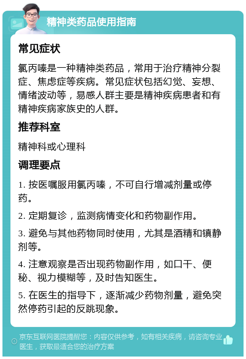 精神类药品使用指南 常见症状 氯丙嗪是一种精神类药品，常用于治疗精神分裂症、焦虑症等疾病。常见症状包括幻觉、妄想、情绪波动等，易感人群主要是精神疾病患者和有精神疾病家族史的人群。 推荐科室 精神科或心理科 调理要点 1. 按医嘱服用氯丙嗪，不可自行增减剂量或停药。 2. 定期复诊，监测病情变化和药物副作用。 3. 避免与其他药物同时使用，尤其是酒精和镇静剂等。 4. 注意观察是否出现药物副作用，如口干、便秘、视力模糊等，及时告知医生。 5. 在医生的指导下，逐渐减少药物剂量，避免突然停药引起的反跳现象。