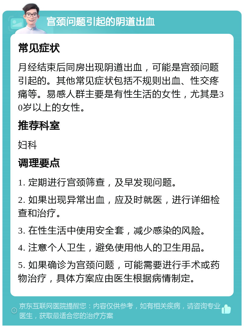 宫颈问题引起的阴道出血 常见症状 月经结束后同房出现阴道出血，可能是宫颈问题引起的。其他常见症状包括不规则出血、性交疼痛等。易感人群主要是有性生活的女性，尤其是30岁以上的女性。 推荐科室 妇科 调理要点 1. 定期进行宫颈筛查，及早发现问题。 2. 如果出现异常出血，应及时就医，进行详细检查和治疗。 3. 在性生活中使用安全套，减少感染的风险。 4. 注意个人卫生，避免使用他人的卫生用品。 5. 如果确诊为宫颈问题，可能需要进行手术或药物治疗，具体方案应由医生根据病情制定。