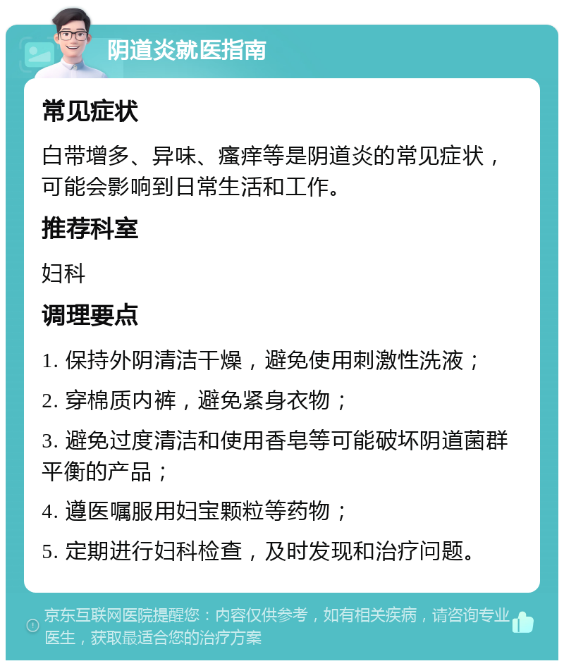 阴道炎就医指南 常见症状 白带增多、异味、瘙痒等是阴道炎的常见症状，可能会影响到日常生活和工作。 推荐科室 妇科 调理要点 1. 保持外阴清洁干燥，避免使用刺激性洗液； 2. 穿棉质内裤，避免紧身衣物； 3. 避免过度清洁和使用香皂等可能破坏阴道菌群平衡的产品； 4. 遵医嘱服用妇宝颗粒等药物； 5. 定期进行妇科检查，及时发现和治疗问题。