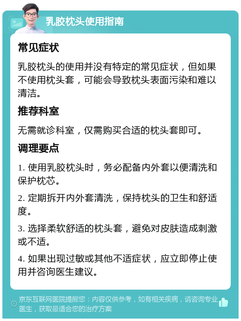 乳胶枕头使用指南 常见症状 乳胶枕头的使用并没有特定的常见症状，但如果不使用枕头套，可能会导致枕头表面污染和难以清洁。 推荐科室 无需就诊科室，仅需购买合适的枕头套即可。 调理要点 1. 使用乳胶枕头时，务必配备内外套以便清洗和保护枕芯。 2. 定期拆开内外套清洗，保持枕头的卫生和舒适度。 3. 选择柔软舒适的枕头套，避免对皮肤造成刺激或不适。 4. 如果出现过敏或其他不适症状，应立即停止使用并咨询医生建议。