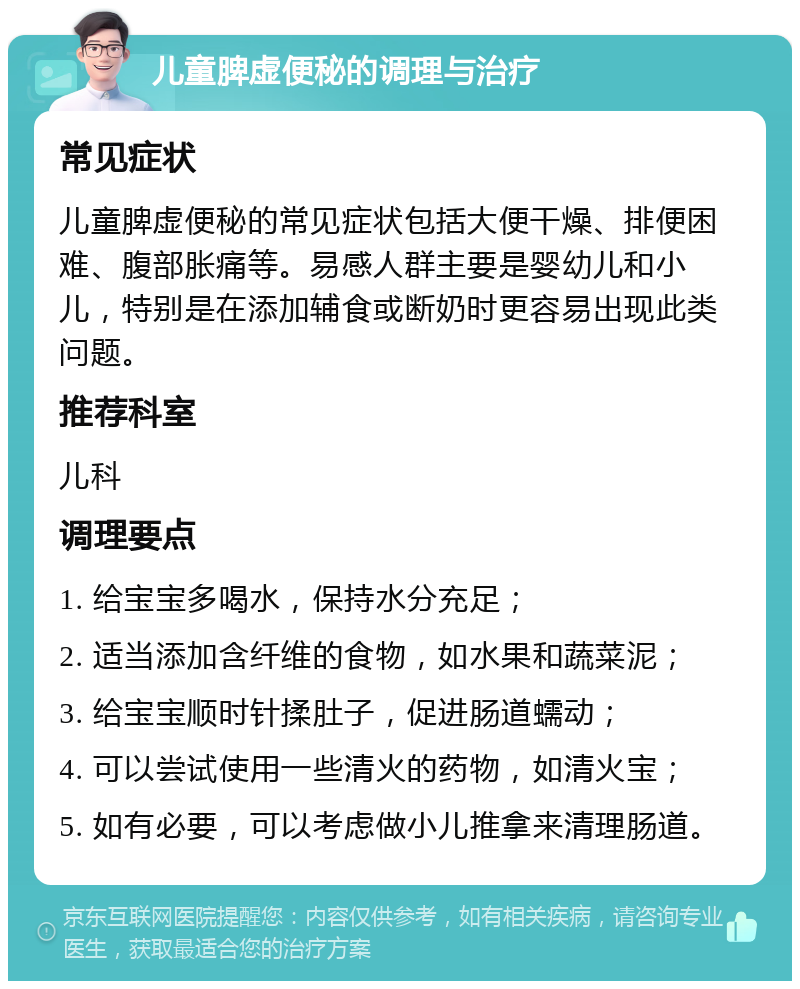 儿童脾虚便秘的调理与治疗 常见症状 儿童脾虚便秘的常见症状包括大便干燥、排便困难、腹部胀痛等。易感人群主要是婴幼儿和小儿，特别是在添加辅食或断奶时更容易出现此类问题。 推荐科室 儿科 调理要点 1. 给宝宝多喝水，保持水分充足； 2. 适当添加含纤维的食物，如水果和蔬菜泥； 3. 给宝宝顺时针揉肚子，促进肠道蠕动； 4. 可以尝试使用一些清火的药物，如清火宝； 5. 如有必要，可以考虑做小儿推拿来清理肠道。