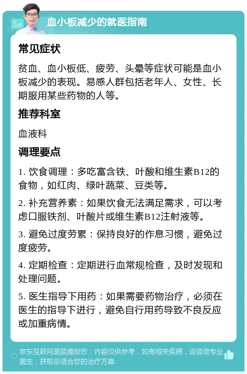 血小板减少的就医指南 常见症状 贫血、血小板低、疲劳、头晕等症状可能是血小板减少的表现。易感人群包括老年人、女性、长期服用某些药物的人等。 推荐科室 血液科 调理要点 1. 饮食调理：多吃富含铁、叶酸和维生素B12的食物，如红肉、绿叶蔬菜、豆类等。 2. 补充营养素：如果饮食无法满足需求，可以考虑口服铁剂、叶酸片或维生素B12注射液等。 3. 避免过度劳累：保持良好的作息习惯，避免过度疲劳。 4. 定期检查：定期进行血常规检查，及时发现和处理问题。 5. 医生指导下用药：如果需要药物治疗，必须在医生的指导下进行，避免自行用药导致不良反应或加重病情。