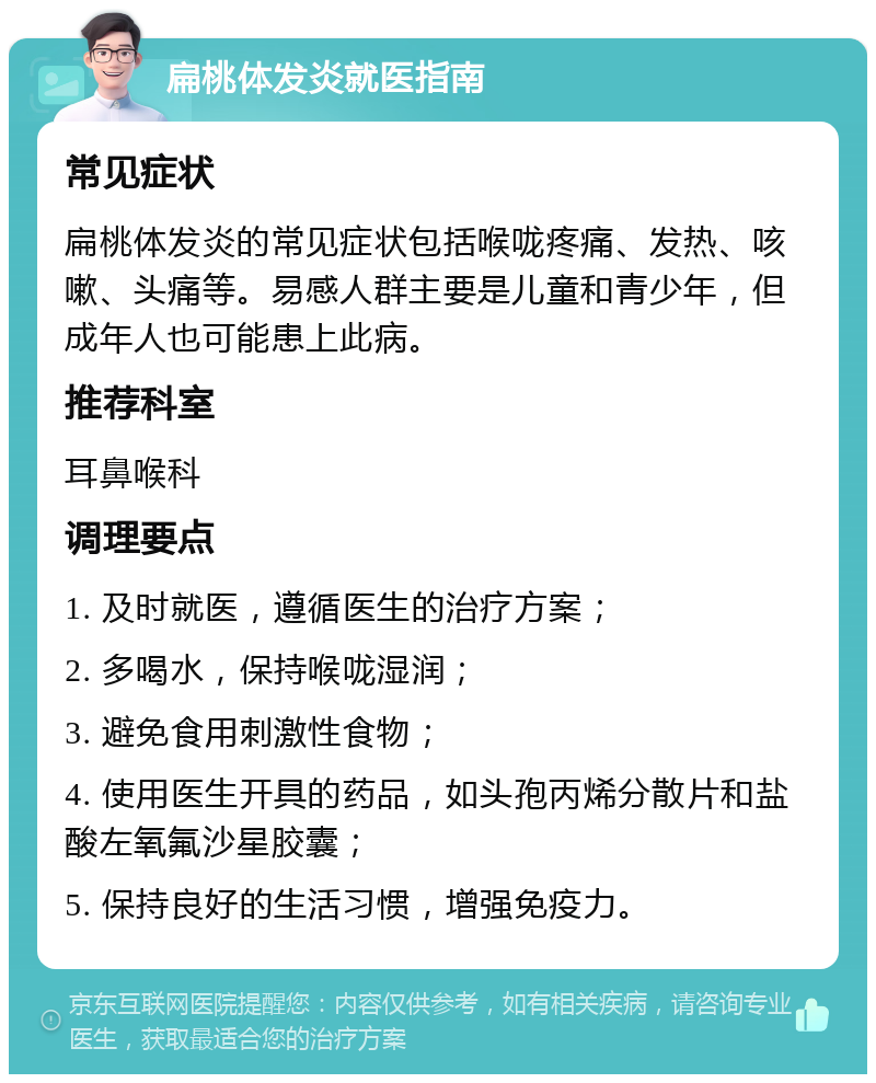 扁桃体发炎就医指南 常见症状 扁桃体发炎的常见症状包括喉咙疼痛、发热、咳嗽、头痛等。易感人群主要是儿童和青少年，但成年人也可能患上此病。 推荐科室 耳鼻喉科 调理要点 1. 及时就医，遵循医生的治疗方案； 2. 多喝水，保持喉咙湿润； 3. 避免食用刺激性食物； 4. 使用医生开具的药品，如头孢丙烯分散片和盐酸左氧氟沙星胶囊； 5. 保持良好的生活习惯，增强免疫力。