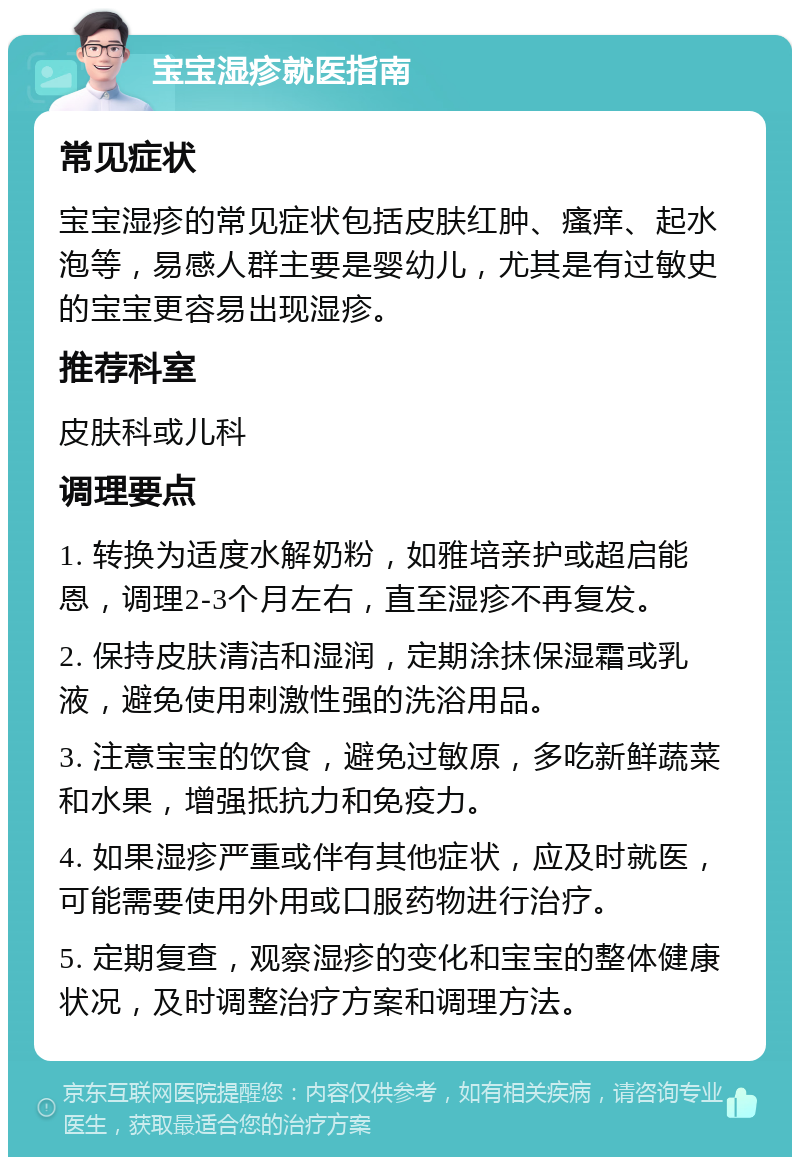 宝宝湿疹就医指南 常见症状 宝宝湿疹的常见症状包括皮肤红肿、瘙痒、起水泡等，易感人群主要是婴幼儿，尤其是有过敏史的宝宝更容易出现湿疹。 推荐科室 皮肤科或儿科 调理要点 1. 转换为适度水解奶粉，如雅培亲护或超启能恩，调理2-3个月左右，直至湿疹不再复发。 2. 保持皮肤清洁和湿润，定期涂抹保湿霜或乳液，避免使用刺激性强的洗浴用品。 3. 注意宝宝的饮食，避免过敏原，多吃新鲜蔬菜和水果，增强抵抗力和免疫力。 4. 如果湿疹严重或伴有其他症状，应及时就医，可能需要使用外用或口服药物进行治疗。 5. 定期复查，观察湿疹的变化和宝宝的整体健康状况，及时调整治疗方案和调理方法。