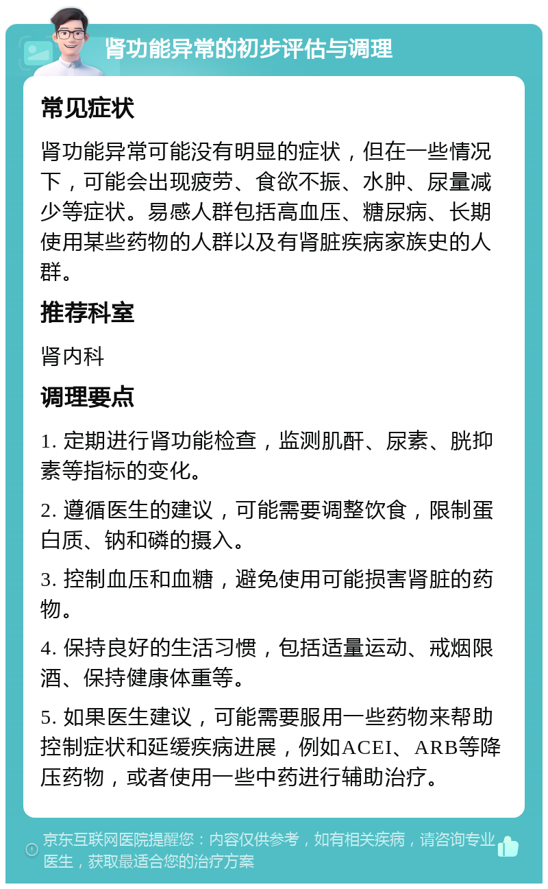 肾功能异常的初步评估与调理 常见症状 肾功能异常可能没有明显的症状，但在一些情况下，可能会出现疲劳、食欲不振、水肿、尿量减少等症状。易感人群包括高血压、糖尿病、长期使用某些药物的人群以及有肾脏疾病家族史的人群。 推荐科室 肾内科 调理要点 1. 定期进行肾功能检查，监测肌酐、尿素、胱抑素等指标的变化。 2. 遵循医生的建议，可能需要调整饮食，限制蛋白质、钠和磷的摄入。 3. 控制血压和血糖，避免使用可能损害肾脏的药物。 4. 保持良好的生活习惯，包括适量运动、戒烟限酒、保持健康体重等。 5. 如果医生建议，可能需要服用一些药物来帮助控制症状和延缓疾病进展，例如ACEI、ARB等降压药物，或者使用一些中药进行辅助治疗。