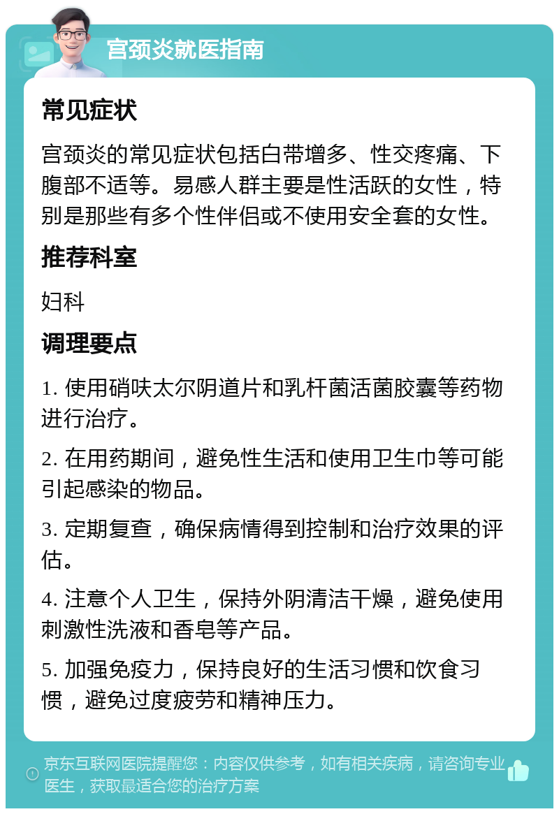 宫颈炎就医指南 常见症状 宫颈炎的常见症状包括白带增多、性交疼痛、下腹部不适等。易感人群主要是性活跃的女性，特别是那些有多个性伴侣或不使用安全套的女性。 推荐科室 妇科 调理要点 1. 使用硝呋太尔阴道片和乳杆菌活菌胶囊等药物进行治疗。 2. 在用药期间，避免性生活和使用卫生巾等可能引起感染的物品。 3. 定期复查，确保病情得到控制和治疗效果的评估。 4. 注意个人卫生，保持外阴清洁干燥，避免使用刺激性洗液和香皂等产品。 5. 加强免疫力，保持良好的生活习惯和饮食习惯，避免过度疲劳和精神压力。