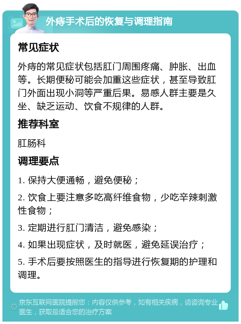 外痔手术后的恢复与调理指南 常见症状 外痔的常见症状包括肛门周围疼痛、肿胀、出血等。长期便秘可能会加重这些症状，甚至导致肛门外面出现小洞等严重后果。易感人群主要是久坐、缺乏运动、饮食不规律的人群。 推荐科室 肛肠科 调理要点 1. 保持大便通畅，避免便秘； 2. 饮食上要注意多吃高纤维食物，少吃辛辣刺激性食物； 3. 定期进行肛门清洁，避免感染； 4. 如果出现症状，及时就医，避免延误治疗； 5. 手术后要按照医生的指导进行恢复期的护理和调理。