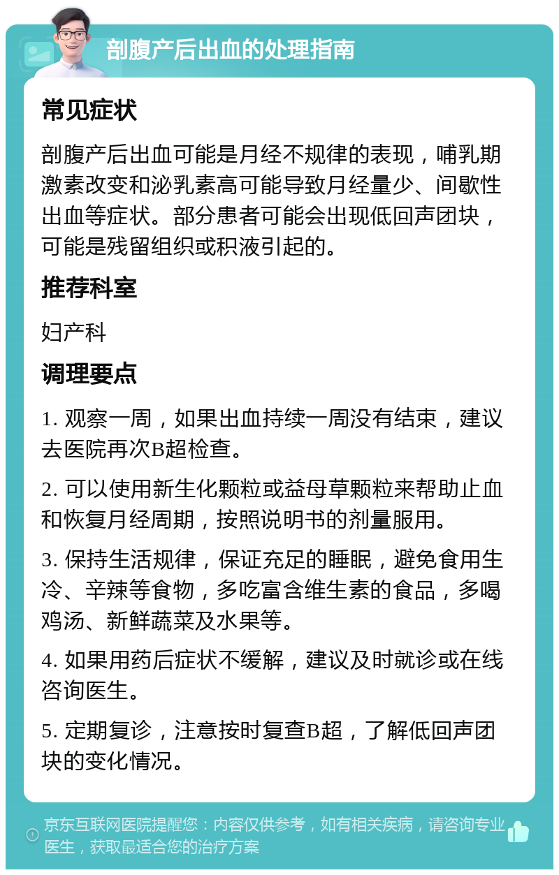 剖腹产后出血的处理指南 常见症状 剖腹产后出血可能是月经不规律的表现，哺乳期激素改变和泌乳素高可能导致月经量少、间歇性出血等症状。部分患者可能会出现低回声团块，可能是残留组织或积液引起的。 推荐科室 妇产科 调理要点 1. 观察一周，如果出血持续一周没有结束，建议去医院再次B超检查。 2. 可以使用新生化颗粒或益母草颗粒来帮助止血和恢复月经周期，按照说明书的剂量服用。 3. 保持生活规律，保证充足的睡眠，避免食用生冷、辛辣等食物，多吃富含维生素的食品，多喝鸡汤、新鲜蔬菜及水果等。 4. 如果用药后症状不缓解，建议及时就诊或在线咨询医生。 5. 定期复诊，注意按时复查B超，了解低回声团块的变化情况。