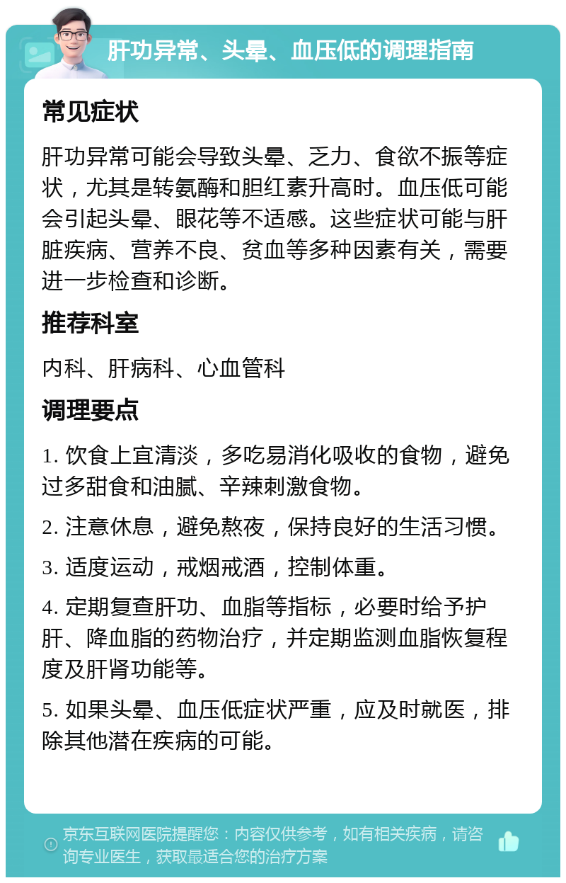 肝功异常、头晕、血压低的调理指南 常见症状 肝功异常可能会导致头晕、乏力、食欲不振等症状，尤其是转氨酶和胆红素升高时。血压低可能会引起头晕、眼花等不适感。这些症状可能与肝脏疾病、营养不良、贫血等多种因素有关，需要进一步检查和诊断。 推荐科室 内科、肝病科、心血管科 调理要点 1. 饮食上宜清淡，多吃易消化吸收的食物，避免过多甜食和油腻、辛辣刺激食物。 2. 注意休息，避免熬夜，保持良好的生活习惯。 3. 适度运动，戒烟戒酒，控制体重。 4. 定期复查肝功、血脂等指标，必要时给予护肝、降血脂的药物治疗，并定期监测血脂恢复程度及肝肾功能等。 5. 如果头晕、血压低症状严重，应及时就医，排除其他潜在疾病的可能。