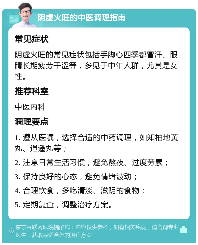 阴虚火旺的中医调理指南 常见症状 阴虚火旺的常见症状包括手脚心四季都冒汗、眼睛长期疲劳干涩等，多见于中年人群，尤其是女性。 推荐科室 中医内科 调理要点 1. 遵从医嘱，选择合适的中药调理，如知柏地黄丸、逍遥丸等； 2. 注意日常生活习惯，避免熬夜、过度劳累； 3. 保持良好的心态，避免情绪波动； 4. 合理饮食，多吃清淡、滋阴的食物； 5. 定期复查，调整治疗方案。