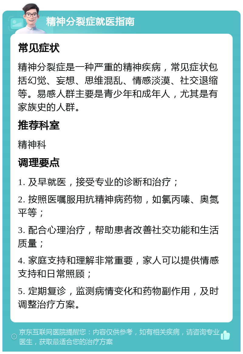 精神分裂症就医指南 常见症状 精神分裂症是一种严重的精神疾病，常见症状包括幻觉、妄想、思维混乱、情感淡漠、社交退缩等。易感人群主要是青少年和成年人，尤其是有家族史的人群。 推荐科室 精神科 调理要点 1. 及早就医，接受专业的诊断和治疗； 2. 按照医嘱服用抗精神病药物，如氯丙嗪、奥氮平等； 3. 配合心理治疗，帮助患者改善社交功能和生活质量； 4. 家庭支持和理解非常重要，家人可以提供情感支持和日常照顾； 5. 定期复诊，监测病情变化和药物副作用，及时调整治疗方案。