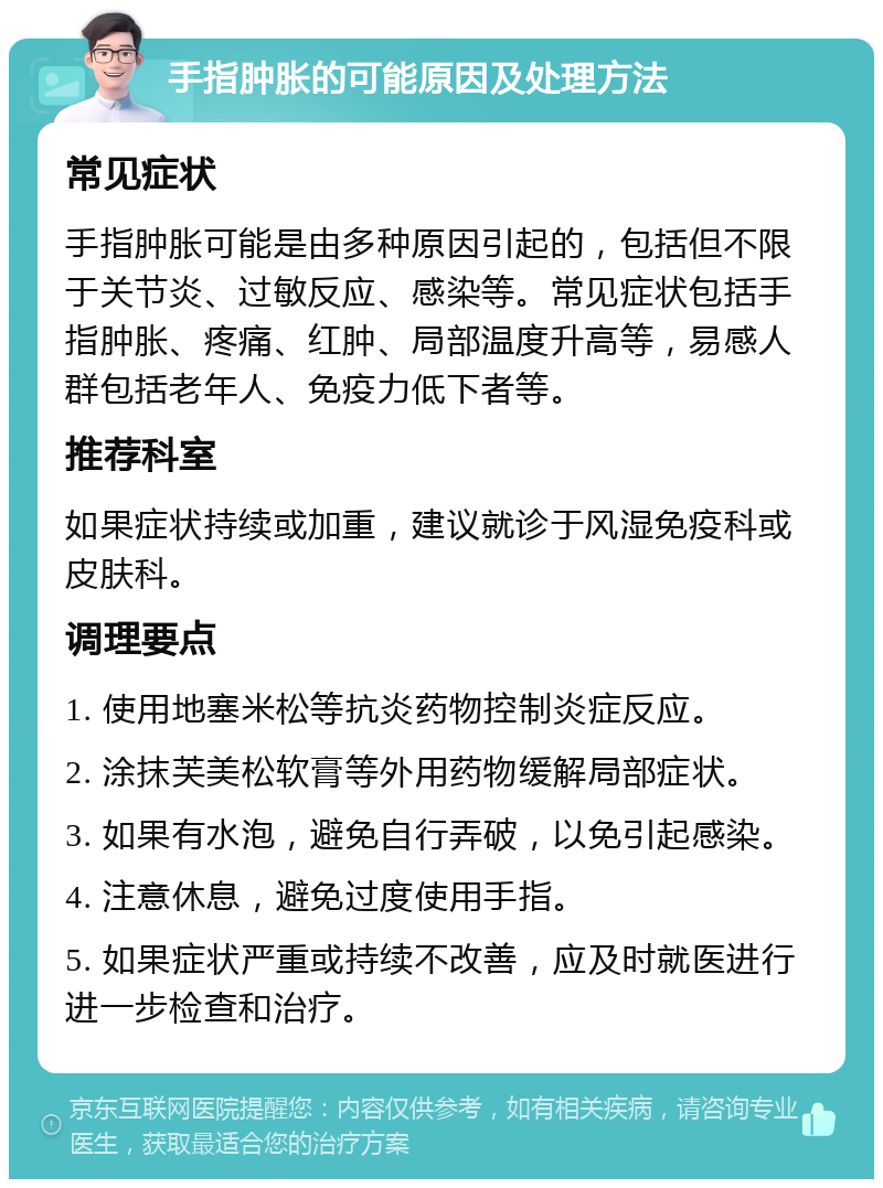 手指肿胀的可能原因及处理方法 常见症状 手指肿胀可能是由多种原因引起的，包括但不限于关节炎、过敏反应、感染等。常见症状包括手指肿胀、疼痛、红肿、局部温度升高等，易感人群包括老年人、免疫力低下者等。 推荐科室 如果症状持续或加重，建议就诊于风湿免疫科或皮肤科。 调理要点 1. 使用地塞米松等抗炎药物控制炎症反应。 2. 涂抹芙美松软膏等外用药物缓解局部症状。 3. 如果有水泡，避免自行弄破，以免引起感染。 4. 注意休息，避免过度使用手指。 5. 如果症状严重或持续不改善，应及时就医进行进一步检查和治疗。