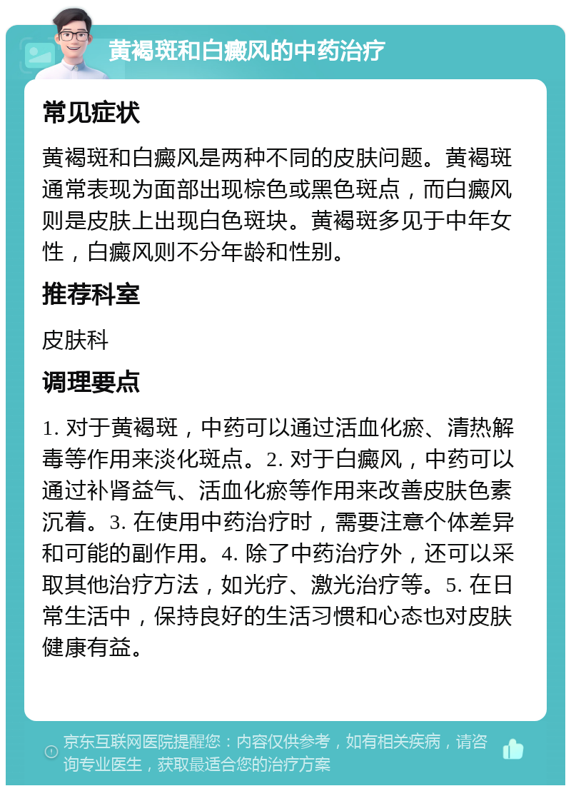 黄褐斑和白癜风的中药治疗 常见症状 黄褐斑和白癜风是两种不同的皮肤问题。黄褐斑通常表现为面部出现棕色或黑色斑点，而白癜风则是皮肤上出现白色斑块。黄褐斑多见于中年女性，白癜风则不分年龄和性别。 推荐科室 皮肤科 调理要点 1. 对于黄褐斑，中药可以通过活血化瘀、清热解毒等作用来淡化斑点。2. 对于白癜风，中药可以通过补肾益气、活血化瘀等作用来改善皮肤色素沉着。3. 在使用中药治疗时，需要注意个体差异和可能的副作用。4. 除了中药治疗外，还可以采取其他治疗方法，如光疗、激光治疗等。5. 在日常生活中，保持良好的生活习惯和心态也对皮肤健康有益。