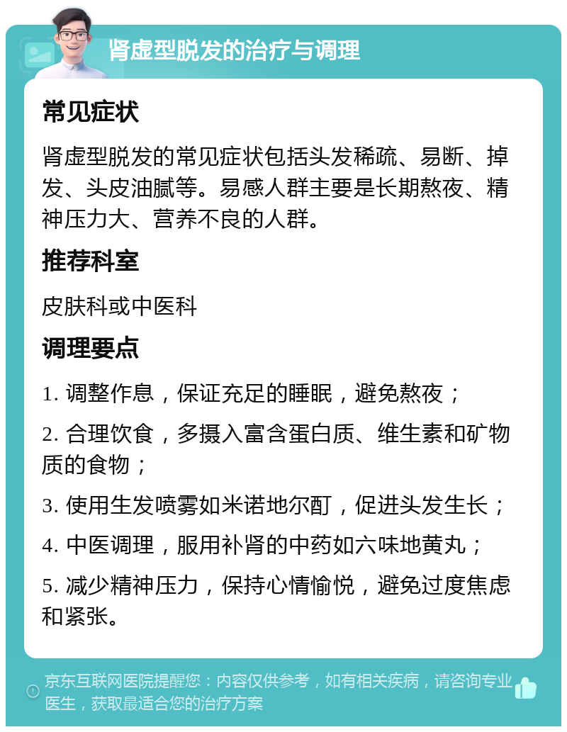 肾虚型脱发的治疗与调理 常见症状 肾虚型脱发的常见症状包括头发稀疏、易断、掉发、头皮油腻等。易感人群主要是长期熬夜、精神压力大、营养不良的人群。 推荐科室 皮肤科或中医科 调理要点 1. 调整作息，保证充足的睡眠，避免熬夜； 2. 合理饮食，多摄入富含蛋白质、维生素和矿物质的食物； 3. 使用生发喷雾如米诺地尔酊，促进头发生长； 4. 中医调理，服用补肾的中药如六味地黄丸； 5. 减少精神压力，保持心情愉悦，避免过度焦虑和紧张。