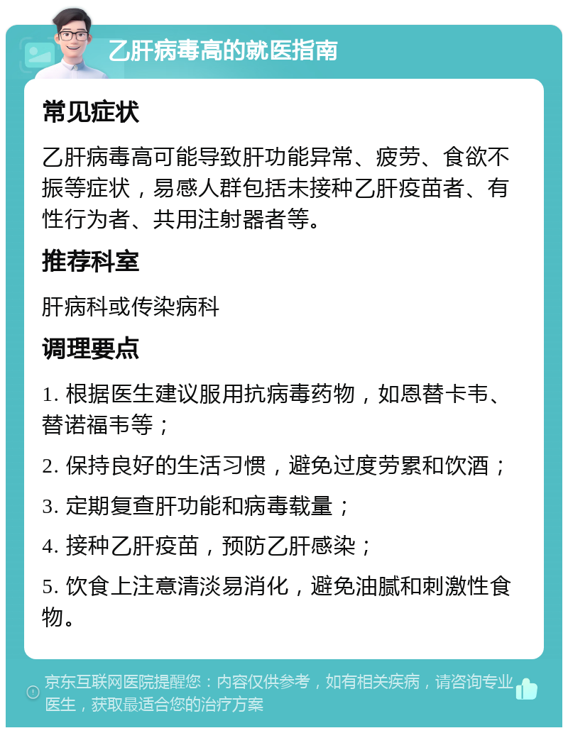 乙肝病毒高的就医指南 常见症状 乙肝病毒高可能导致肝功能异常、疲劳、食欲不振等症状，易感人群包括未接种乙肝疫苗者、有性行为者、共用注射器者等。 推荐科室 肝病科或传染病科 调理要点 1. 根据医生建议服用抗病毒药物，如恩替卡韦、替诺福韦等； 2. 保持良好的生活习惯，避免过度劳累和饮酒； 3. 定期复查肝功能和病毒载量； 4. 接种乙肝疫苗，预防乙肝感染； 5. 饮食上注意清淡易消化，避免油腻和刺激性食物。