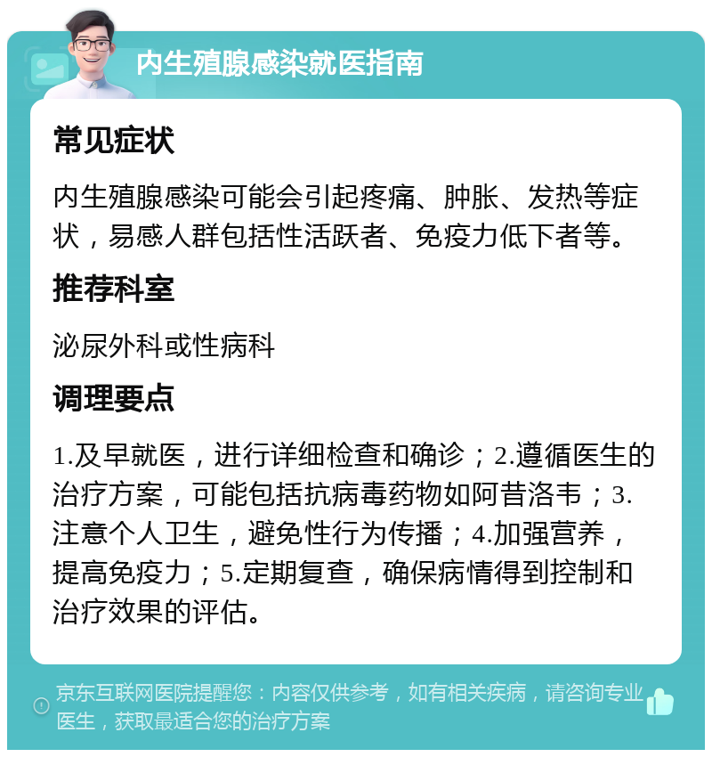 内生殖腺感染就医指南 常见症状 内生殖腺感染可能会引起疼痛、肿胀、发热等症状，易感人群包括性活跃者、免疫力低下者等。 推荐科室 泌尿外科或性病科 调理要点 1.及早就医，进行详细检查和确诊；2.遵循医生的治疗方案，可能包括抗病毒药物如阿昔洛韦；3.注意个人卫生，避免性行为传播；4.加强营养，提高免疫力；5.定期复查，确保病情得到控制和治疗效果的评估。