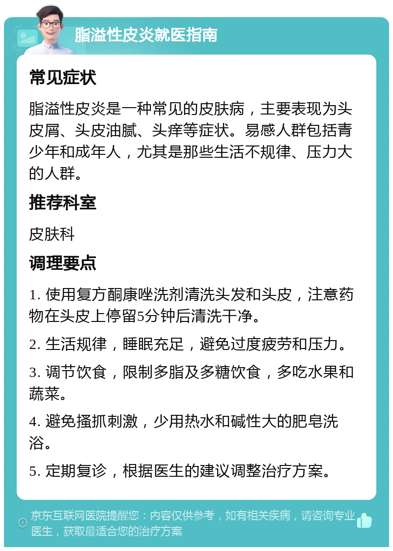 脂溢性皮炎就医指南 常见症状 脂溢性皮炎是一种常见的皮肤病，主要表现为头皮屑、头皮油腻、头痒等症状。易感人群包括青少年和成年人，尤其是那些生活不规律、压力大的人群。 推荐科室 皮肤科 调理要点 1. 使用复方酮康唑洗剂清洗头发和头皮，注意药物在头皮上停留5分钟后清洗干净。 2. 生活规律，睡眠充足，避免过度疲劳和压力。 3. 调节饮食，限制多脂及多糖饮食，多吃水果和蔬菜。 4. 避免搔抓刺激，少用热水和碱性大的肥皂洗浴。 5. 定期复诊，根据医生的建议调整治疗方案。