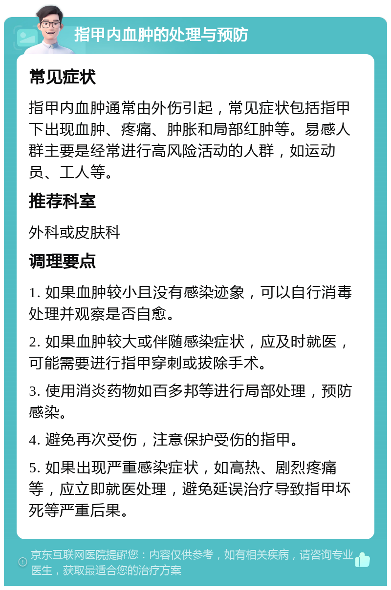 指甲内血肿的处理与预防 常见症状 指甲内血肿通常由外伤引起，常见症状包括指甲下出现血肿、疼痛、肿胀和局部红肿等。易感人群主要是经常进行高风险活动的人群，如运动员、工人等。 推荐科室 外科或皮肤科 调理要点 1. 如果血肿较小且没有感染迹象，可以自行消毒处理并观察是否自愈。 2. 如果血肿较大或伴随感染症状，应及时就医，可能需要进行指甲穿刺或拔除手术。 3. 使用消炎药物如百多邦等进行局部处理，预防感染。 4. 避免再次受伤，注意保护受伤的指甲。 5. 如果出现严重感染症状，如高热、剧烈疼痛等，应立即就医处理，避免延误治疗导致指甲坏死等严重后果。