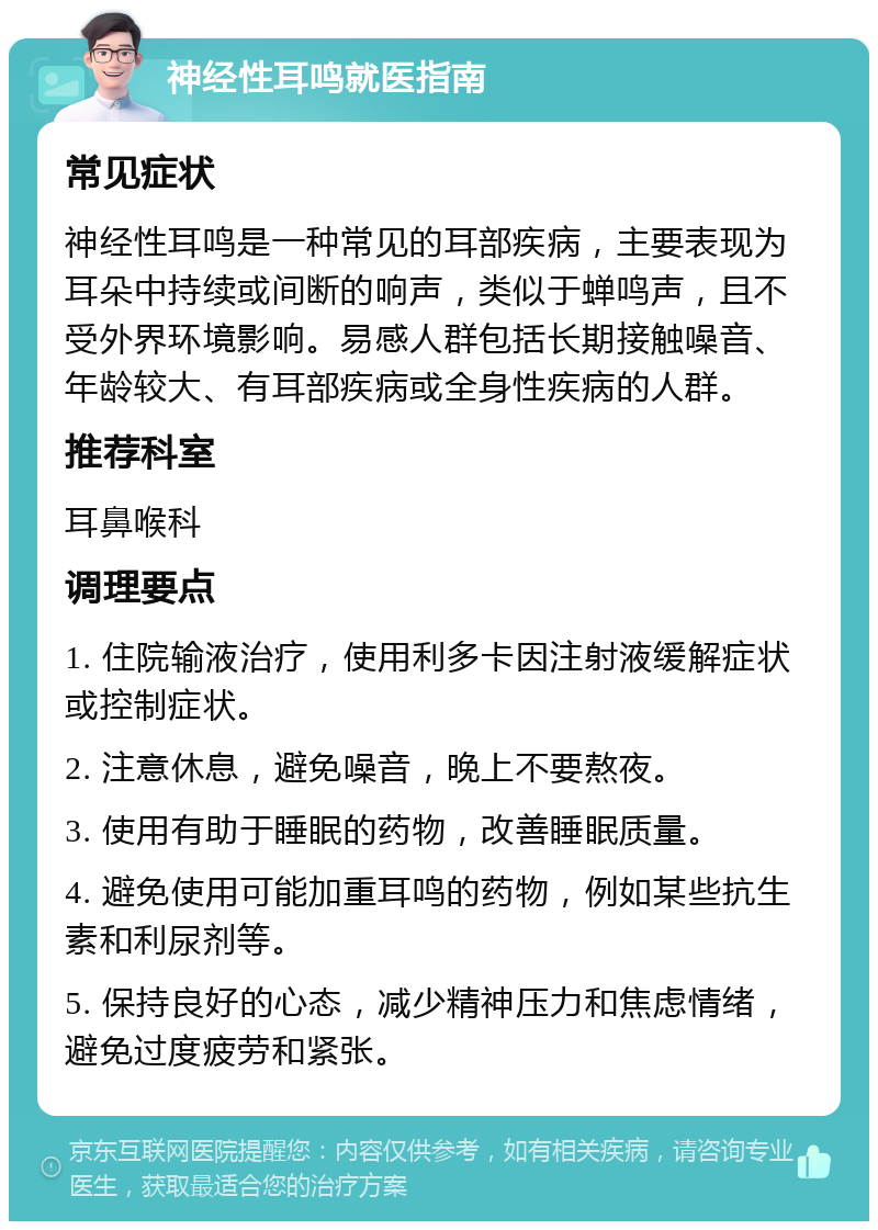 神经性耳鸣就医指南 常见症状 神经性耳鸣是一种常见的耳部疾病，主要表现为耳朵中持续或间断的响声，类似于蝉鸣声，且不受外界环境影响。易感人群包括长期接触噪音、年龄较大、有耳部疾病或全身性疾病的人群。 推荐科室 耳鼻喉科 调理要点 1. 住院输液治疗，使用利多卡因注射液缓解症状或控制症状。 2. 注意休息，避免噪音，晚上不要熬夜。 3. 使用有助于睡眠的药物，改善睡眠质量。 4. 避免使用可能加重耳鸣的药物，例如某些抗生素和利尿剂等。 5. 保持良好的心态，减少精神压力和焦虑情绪，避免过度疲劳和紧张。