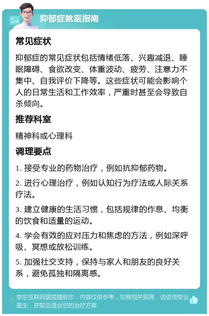 抑郁症就医指南 常见症状 抑郁症的常见症状包括情绪低落、兴趣减退、睡眠障碍、食欲改变、体重波动、疲劳、注意力不集中、自我评价下降等。这些症状可能会影响个人的日常生活和工作效率，严重时甚至会导致自杀倾向。 推荐科室 精神科或心理科 调理要点 1. 接受专业的药物治疗，例如抗抑郁药物。 2. 进行心理治疗，例如认知行为疗法或人际关系疗法。 3. 建立健康的生活习惯，包括规律的作息、均衡的饮食和适量的运动。 4. 学会有效的应对压力和焦虑的方法，例如深呼吸、冥想或放松训练。 5. 加强社交支持，保持与家人和朋友的良好关系，避免孤独和隔离感。