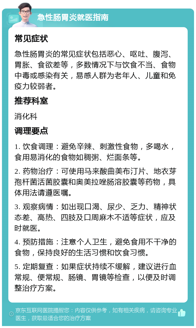 急性肠胃炎就医指南 常见症状 急性肠胃炎的常见症状包括恶心、呕吐、腹泻、胃胀、食欲差等，多数情况下与饮食不当、食物中毒或感染有关，易感人群为老年人、儿童和免疫力较弱者。 推荐科室 消化科 调理要点 1. 饮食调理：避免辛辣、刺激性食物，多喝水，食用易消化的食物如稠粥、烂面条等。 2. 药物治疗：可使用马来酸曲美布汀片、地衣芽孢杆菌活菌胶囊和奥美拉唑肠溶胶囊等药物，具体用法请遵医嘱。 3. 观察病情：如出现口渴、尿少、乏力、精神状态差、高热、四肢及口周麻木不适等症状，应及时就医。 4. 预防措施：注意个人卫生，避免食用不干净的食物，保持良好的生活习惯和饮食习惯。 5. 定期复查：如果症状持续不缓解，建议进行血常规、便常规、肠镜、胃镜等检查，以便及时调整治疗方案。