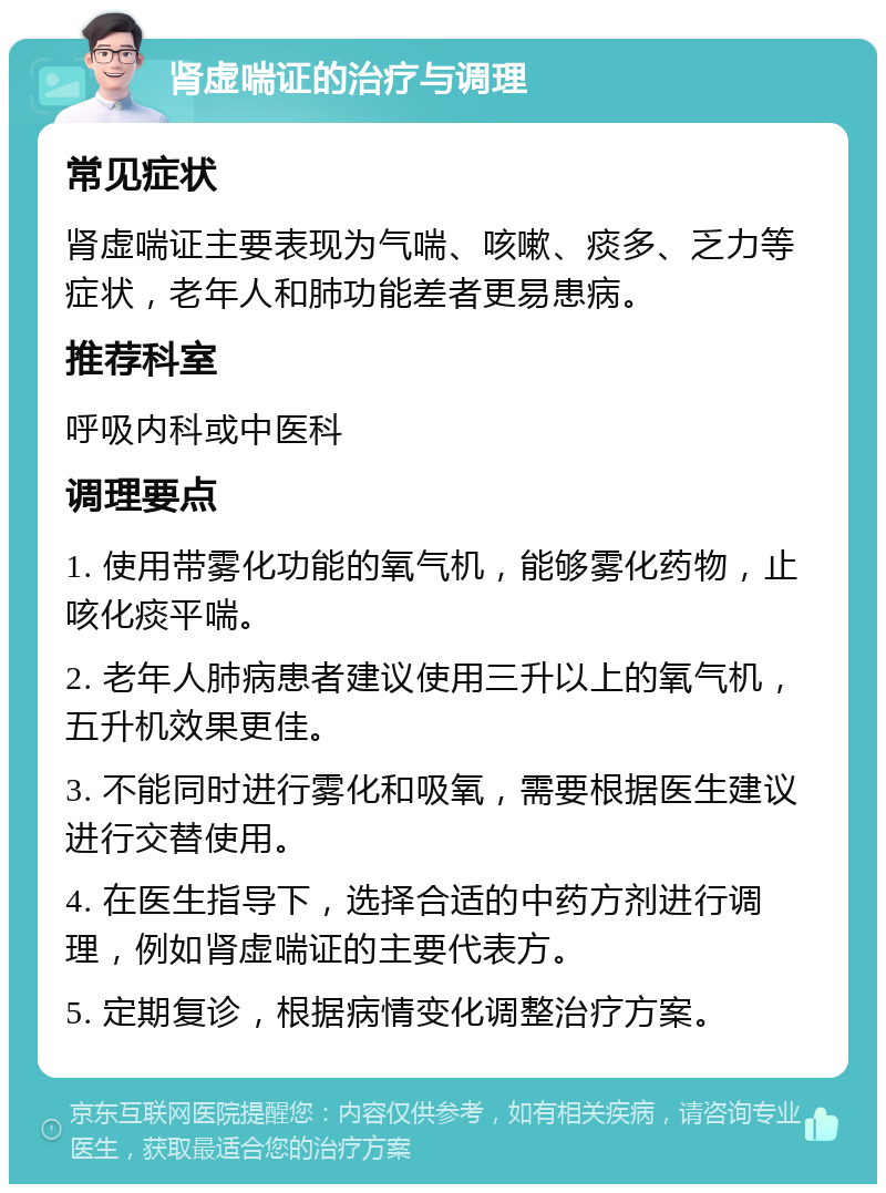 肾虚喘证的治疗与调理 常见症状 肾虚喘证主要表现为气喘、咳嗽、痰多、乏力等症状，老年人和肺功能差者更易患病。 推荐科室 呼吸内科或中医科 调理要点 1. 使用带雾化功能的氧气机，能够雾化药物，止咳化痰平喘。 2. 老年人肺病患者建议使用三升以上的氧气机，五升机效果更佳。 3. 不能同时进行雾化和吸氧，需要根据医生建议进行交替使用。 4. 在医生指导下，选择合适的中药方剂进行调理，例如肾虚喘证的主要代表方。 5. 定期复诊，根据病情变化调整治疗方案。