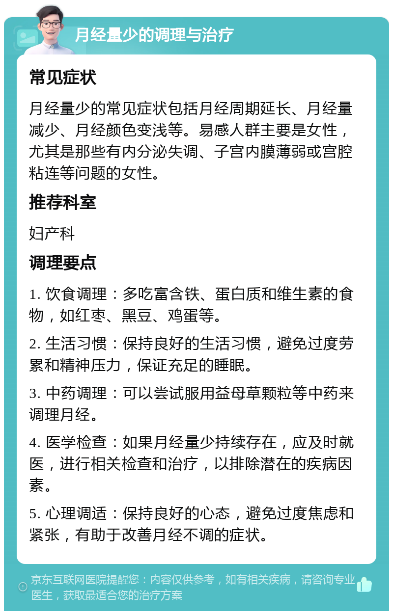 月经量少的调理与治疗 常见症状 月经量少的常见症状包括月经周期延长、月经量减少、月经颜色变浅等。易感人群主要是女性，尤其是那些有内分泌失调、子宫内膜薄弱或宫腔粘连等问题的女性。 推荐科室 妇产科 调理要点 1. 饮食调理：多吃富含铁、蛋白质和维生素的食物，如红枣、黑豆、鸡蛋等。 2. 生活习惯：保持良好的生活习惯，避免过度劳累和精神压力，保证充足的睡眠。 3. 中药调理：可以尝试服用益母草颗粒等中药来调理月经。 4. 医学检查：如果月经量少持续存在，应及时就医，进行相关检查和治疗，以排除潜在的疾病因素。 5. 心理调适：保持良好的心态，避免过度焦虑和紧张，有助于改善月经不调的症状。