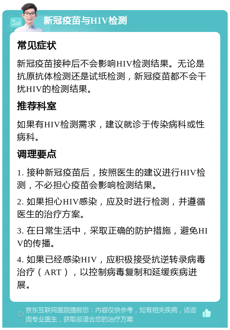 新冠疫苗与HIV检测 常见症状 新冠疫苗接种后不会影响HIV检测结果。无论是抗原抗体检测还是试纸检测，新冠疫苗都不会干扰HIV的检测结果。 推荐科室 如果有HIV检测需求，建议就诊于传染病科或性病科。 调理要点 1. 接种新冠疫苗后，按照医生的建议进行HIV检测，不必担心疫苗会影响检测结果。 2. 如果担心HIV感染，应及时进行检测，并遵循医生的治疗方案。 3. 在日常生活中，采取正确的防护措施，避免HIV的传播。 4. 如果已经感染HIV，应积极接受抗逆转录病毒治疗（ART），以控制病毒复制和延缓疾病进展。