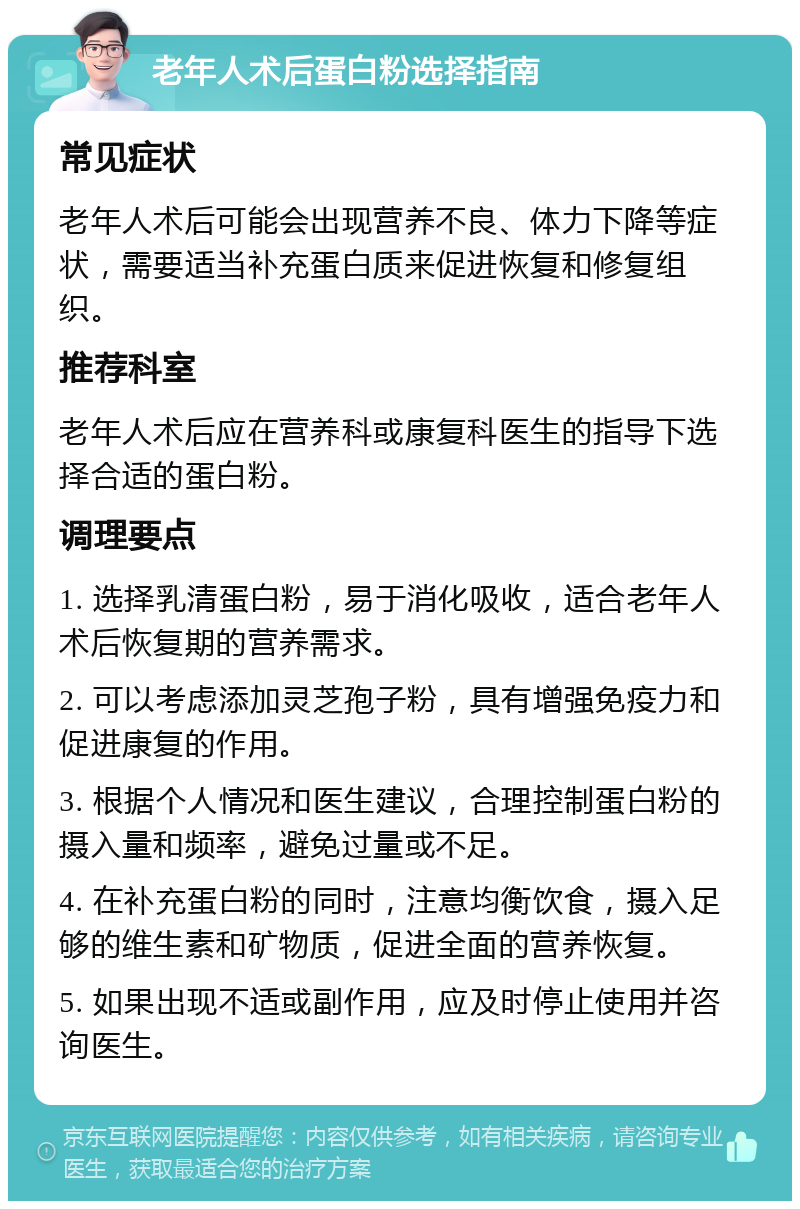 老年人术后蛋白粉选择指南 常见症状 老年人术后可能会出现营养不良、体力下降等症状，需要适当补充蛋白质来促进恢复和修复组织。 推荐科室 老年人术后应在营养科或康复科医生的指导下选择合适的蛋白粉。 调理要点 1. 选择乳清蛋白粉，易于消化吸收，适合老年人术后恢复期的营养需求。 2. 可以考虑添加灵芝孢子粉，具有增强免疫力和促进康复的作用。 3. 根据个人情况和医生建议，合理控制蛋白粉的摄入量和频率，避免过量或不足。 4. 在补充蛋白粉的同时，注意均衡饮食，摄入足够的维生素和矿物质，促进全面的营养恢复。 5. 如果出现不适或副作用，应及时停止使用并咨询医生。