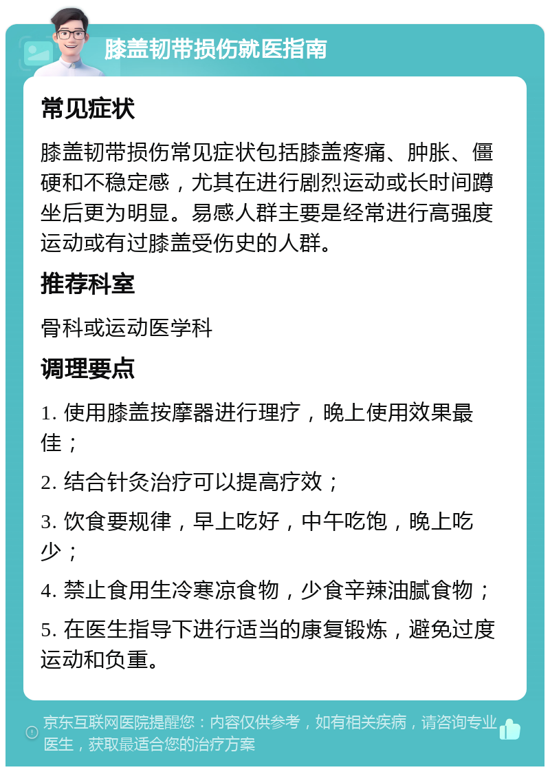 膝盖韧带损伤就医指南 常见症状 膝盖韧带损伤常见症状包括膝盖疼痛、肿胀、僵硬和不稳定感，尤其在进行剧烈运动或长时间蹲坐后更为明显。易感人群主要是经常进行高强度运动或有过膝盖受伤史的人群。 推荐科室 骨科或运动医学科 调理要点 1. 使用膝盖按摩器进行理疗，晚上使用效果最佳； 2. 结合针灸治疗可以提高疗效； 3. 饮食要规律，早上吃好，中午吃饱，晚上吃少； 4. 禁止食用生冷寒凉食物，少食辛辣油腻食物； 5. 在医生指导下进行适当的康复锻炼，避免过度运动和负重。