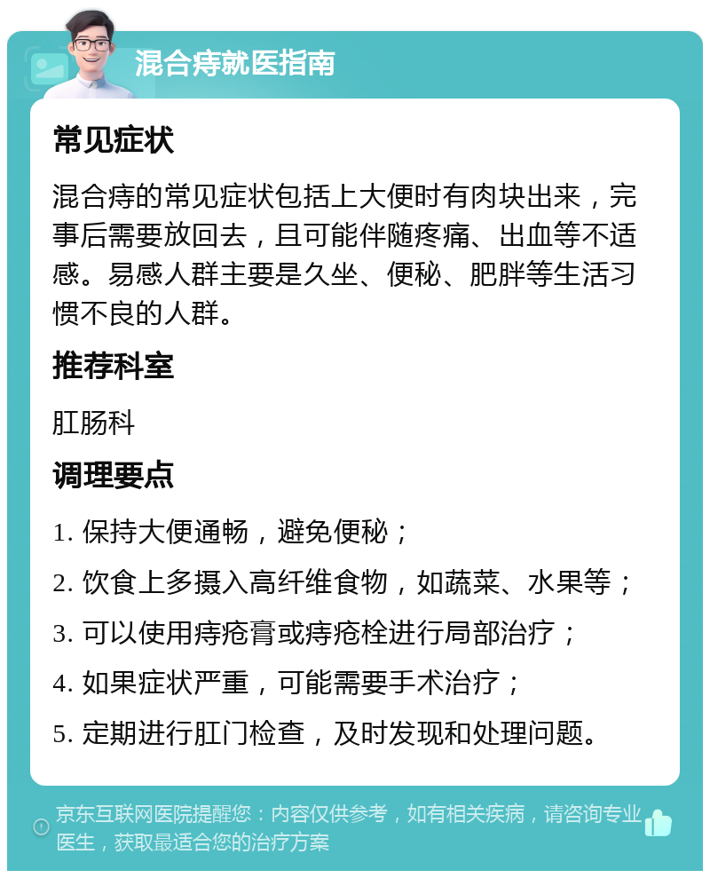 混合痔就医指南 常见症状 混合痔的常见症状包括上大便时有肉块出来，完事后需要放回去，且可能伴随疼痛、出血等不适感。易感人群主要是久坐、便秘、肥胖等生活习惯不良的人群。 推荐科室 肛肠科 调理要点 1. 保持大便通畅，避免便秘； 2. 饮食上多摄入高纤维食物，如蔬菜、水果等； 3. 可以使用痔疮膏或痔疮栓进行局部治疗； 4. 如果症状严重，可能需要手术治疗； 5. 定期进行肛门检查，及时发现和处理问题。