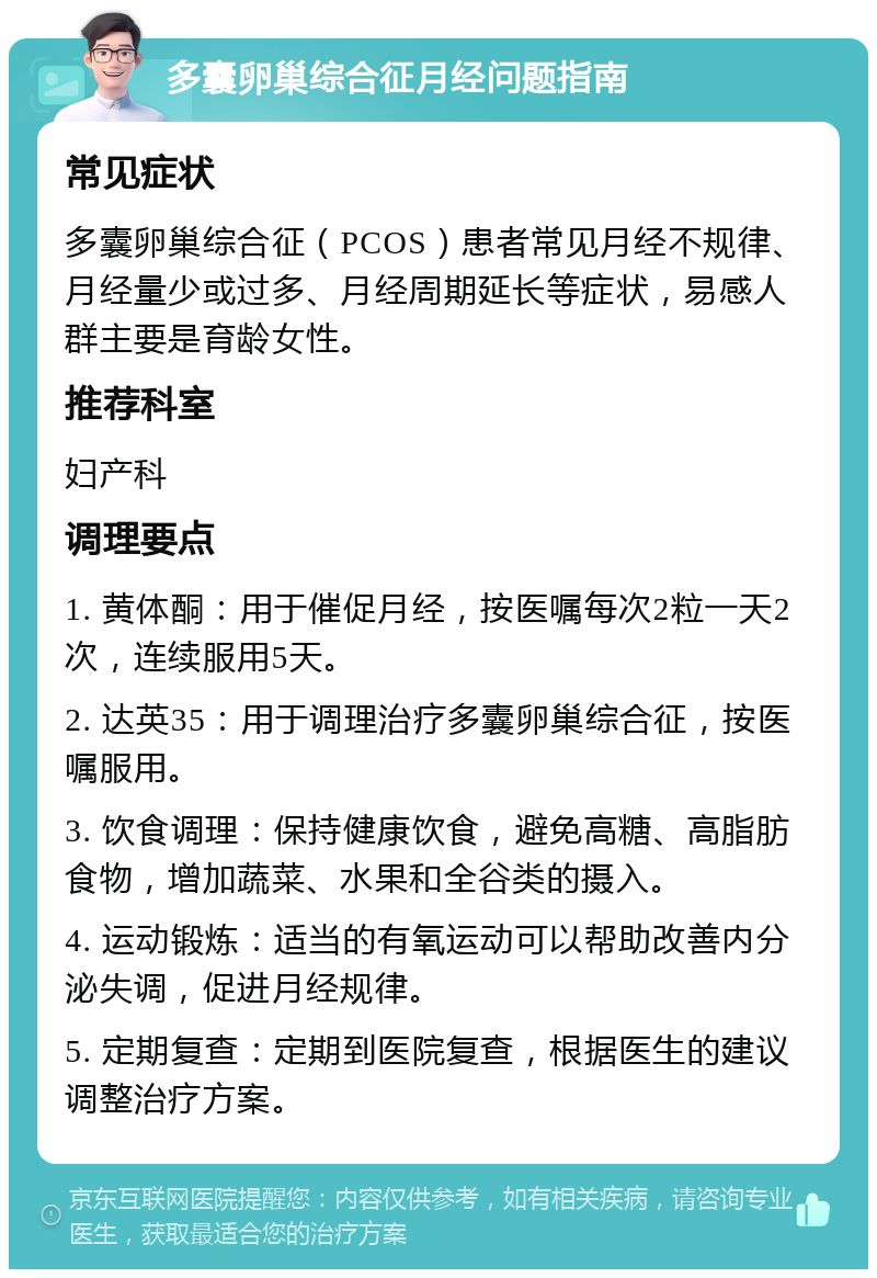 多囊卵巢综合征月经问题指南 常见症状 多囊卵巢综合征（PCOS）患者常见月经不规律、月经量少或过多、月经周期延长等症状，易感人群主要是育龄女性。 推荐科室 妇产科 调理要点 1. 黄体酮：用于催促月经，按医嘱每次2粒一天2次，连续服用5天。 2. 达英35：用于调理治疗多囊卵巢综合征，按医嘱服用。 3. 饮食调理：保持健康饮食，避免高糖、高脂肪食物，增加蔬菜、水果和全谷类的摄入。 4. 运动锻炼：适当的有氧运动可以帮助改善内分泌失调，促进月经规律。 5. 定期复查：定期到医院复查，根据医生的建议调整治疗方案。