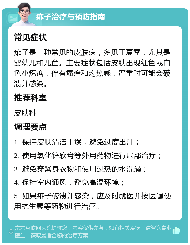 痱子治疗与预防指南 常见症状 痱子是一种常见的皮肤病，多见于夏季，尤其是婴幼儿和儿童。主要症状包括皮肤出现红色或白色小疙瘩，伴有瘙痒和灼热感，严重时可能会破溃并感染。 推荐科室 皮肤科 调理要点 1. 保持皮肤清洁干燥，避免过度出汗； 2. 使用氧化锌软膏等外用药物进行局部治疗； 3. 避免穿紧身衣物和使用过热的水洗澡； 4. 保持室内通风，避免高温环境； 5. 如果痱子破溃并感染，应及时就医并按医嘱使用抗生素等药物进行治疗。